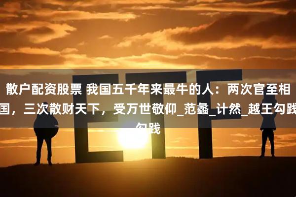 散户配资股票 我国五千年来最牛的人：两次官至相国，三次散财天下，受万世敬仰_范蠡_计然_越王勾践