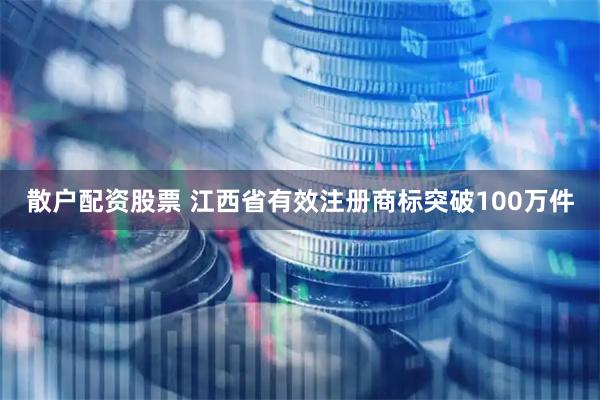 散户配资股票 江西省有效注册商标突破100万件