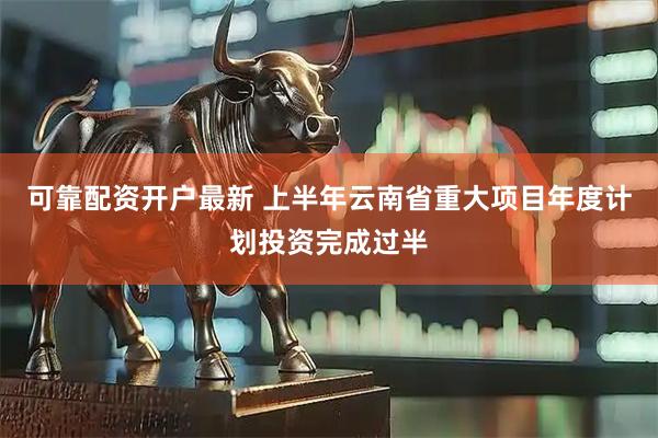 可靠配资开户最新 上半年云南省重大项目年度计划投资完成过半