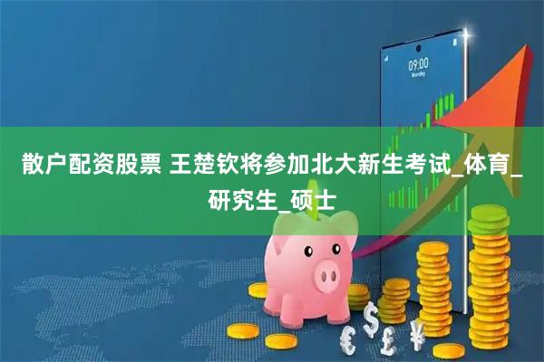 散户配资股票 王楚钦将参加北大新生考试_体育_研究生_硕士