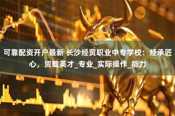 可靠配资开户最新 长沙经贸职业中专学校：经承匠心，贸载英才_专业_实际操作_能力