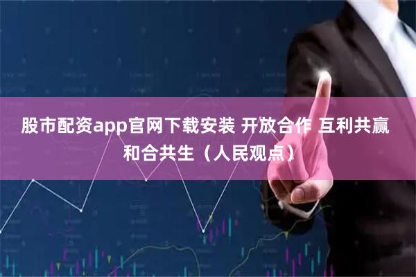 股市配资app官网下载安装 开放合作 互利共赢 和合共生（人民观点）