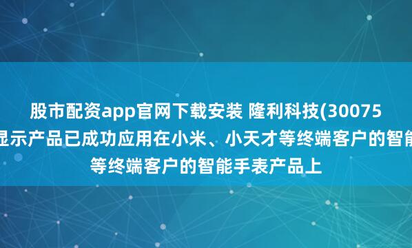 股市配资app官网下载安装 隆利科技(300752.SZ):背光显示产品已成功应用在小米、小天才等终端客户的智能手表产品上