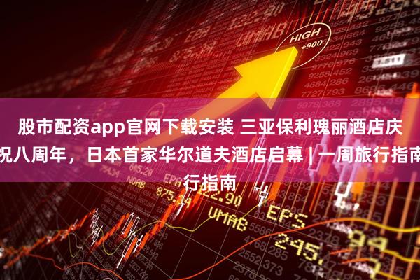 股市配资app官网下载安装 三亚保利瑰丽酒店庆祝八周年，日本首家华尔道夫酒店启幕 | 一周旅行指南