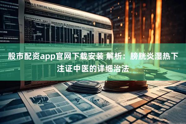 股市配资app官网下载安装 解析：膀胱炎湿热下注证中医的详细治法