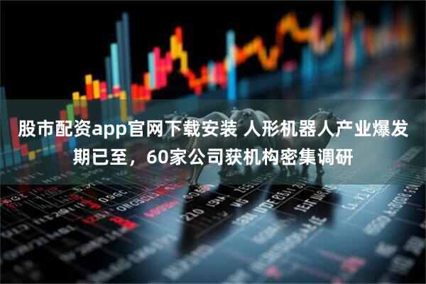 股市配资app官网下载安装 人形机器人产业爆发期已至，60家公司获机构密集调研