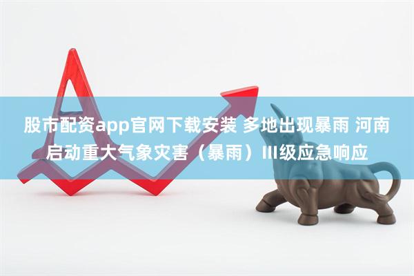 股市配资app官网下载安装 多地出现暴雨 河南启动重大气象灾害（暴雨）Ⅲ级应急响应