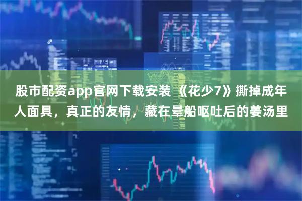股市配资app官网下载安装 《花少7》撕掉成年人面具，真正的友情，藏在晕船呕吐后的姜汤里