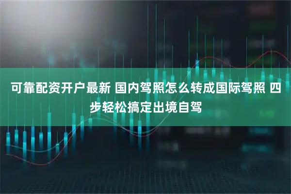 可靠配资开户最新 国内驾照怎么转成国际驾照 四步轻松搞定出境自驾