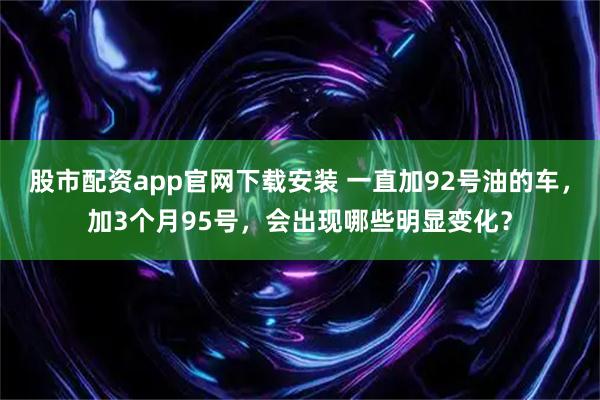 股市配资app官网下载安装 一直加92号油的车，加3个月95号，会出现哪些明显变化？
