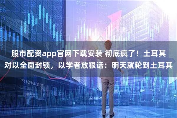 股市配资app官网下载安装 彻底疯了！土耳其对以全面封锁，以学者放狠话：明天就轮到土耳其