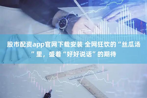 股市配资app官网下载安装 全网狂饮的“丝瓜汤”里，盛着“好好说话”的期待