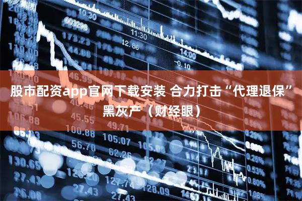 股市配资app官网下载安装 合力打击“代理退保”黑灰产（财经眼）