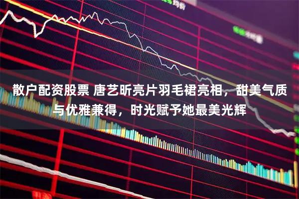 散户配资股票 唐艺昕亮片羽毛裙亮相，甜美气质与优雅兼得，时光赋予她最美光辉