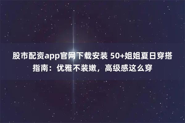 股市配资app官网下载安装 50+姐姐夏日穿搭指南：优雅不装嫩，高级感这么穿