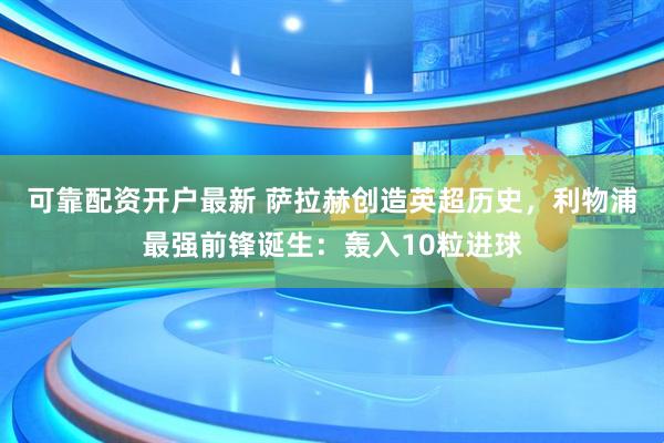 可靠配资开户最新 萨拉赫创造英超历史，利物浦最强前锋诞生：轰入10粒进球