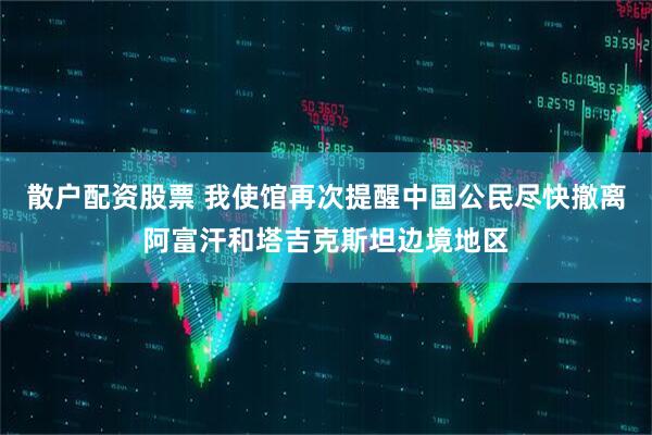 散户配资股票 我使馆再次提醒中国公民尽快撤离阿富汗和塔吉克斯坦边境地区
