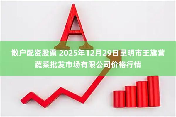 散户配资股票 2025年12月29日昆明市王旗营蔬菜批发市场有限公司价格行情