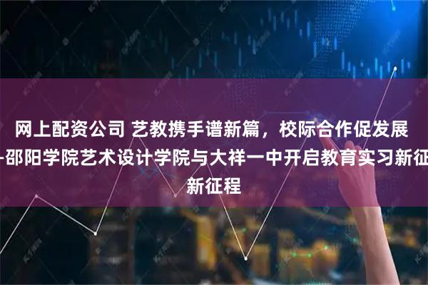 网上配资公司 艺教携手谱新篇，校际合作促发展 ——邵阳学院艺术设计学院与大祥一中开启教育实习新征程