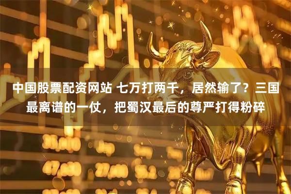 中国股票配资网站 七万打两千，居然输了？三国最离谱的一仗，把蜀汉最后的尊严打得粉碎